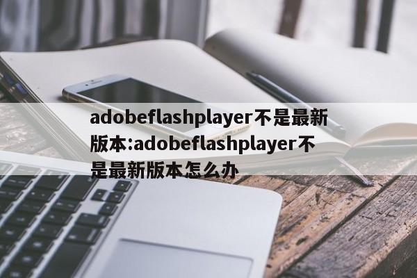 adobeflashplayer不是最新版本:adobeflashplayer不是最新版本怎么办
