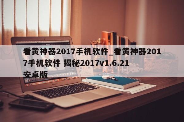 看黄神器2017手机软件_看黄神器2017手机软件 揭秘2017v1.6.21 安卓版