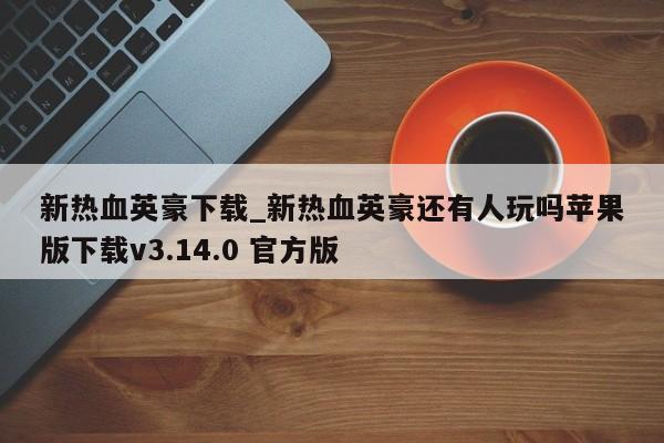 新热血英豪下载_新热血英豪还有人玩吗苹果版下载v3.14.0 官方版