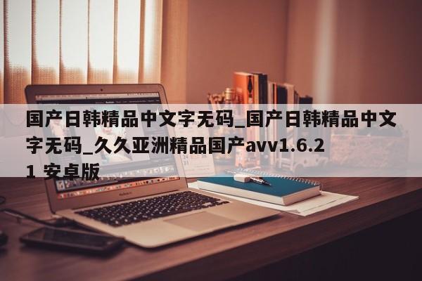 国产日韩精品中文字无码_国产日韩精品中文字无码_久久亚洲精品国产avv1.6.21 安卓版